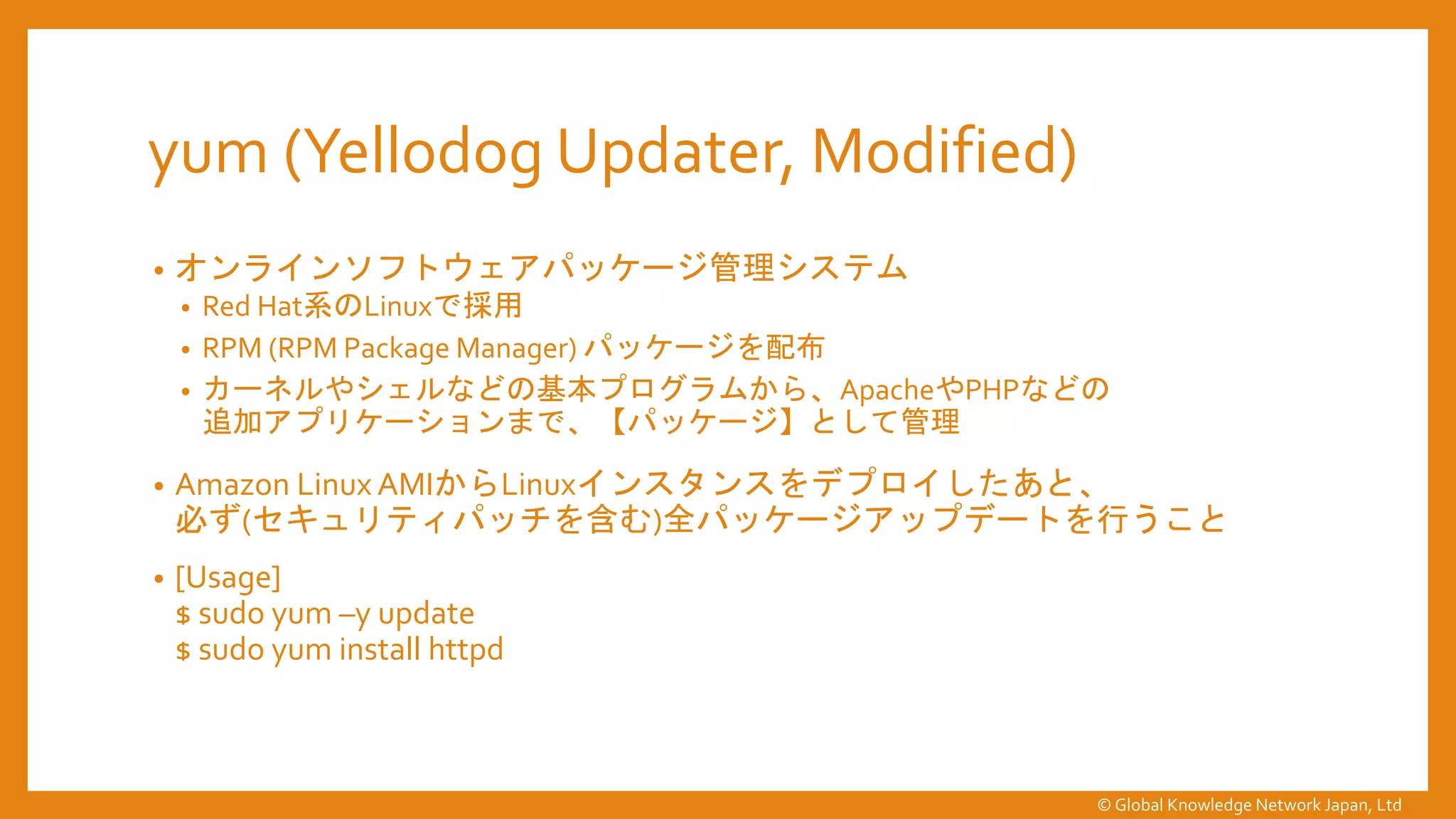 yum (Yellodog Updater, Modified)
• オンラインソフトウェアパッケージ管理システム
• Red Hat系のLinuxで採用
• RPM (RPM Package Manager) パッケージを配布
• カーネルやシェルなどの基本プログラムから、ApacheやPHPなどの
追加アプリケーションまで、【パッケージ】として管理
• Amazon Linux AMIからLinuxインスタンスをデプロイしたあと、
必ず(セキュリティパッチを含む)全パッケージアップデートを行うこと
• [Usage]
$ sudo yum –y update
$ sudo yum install httpd
© Global Knowledge Network Japan, Ltd
 
