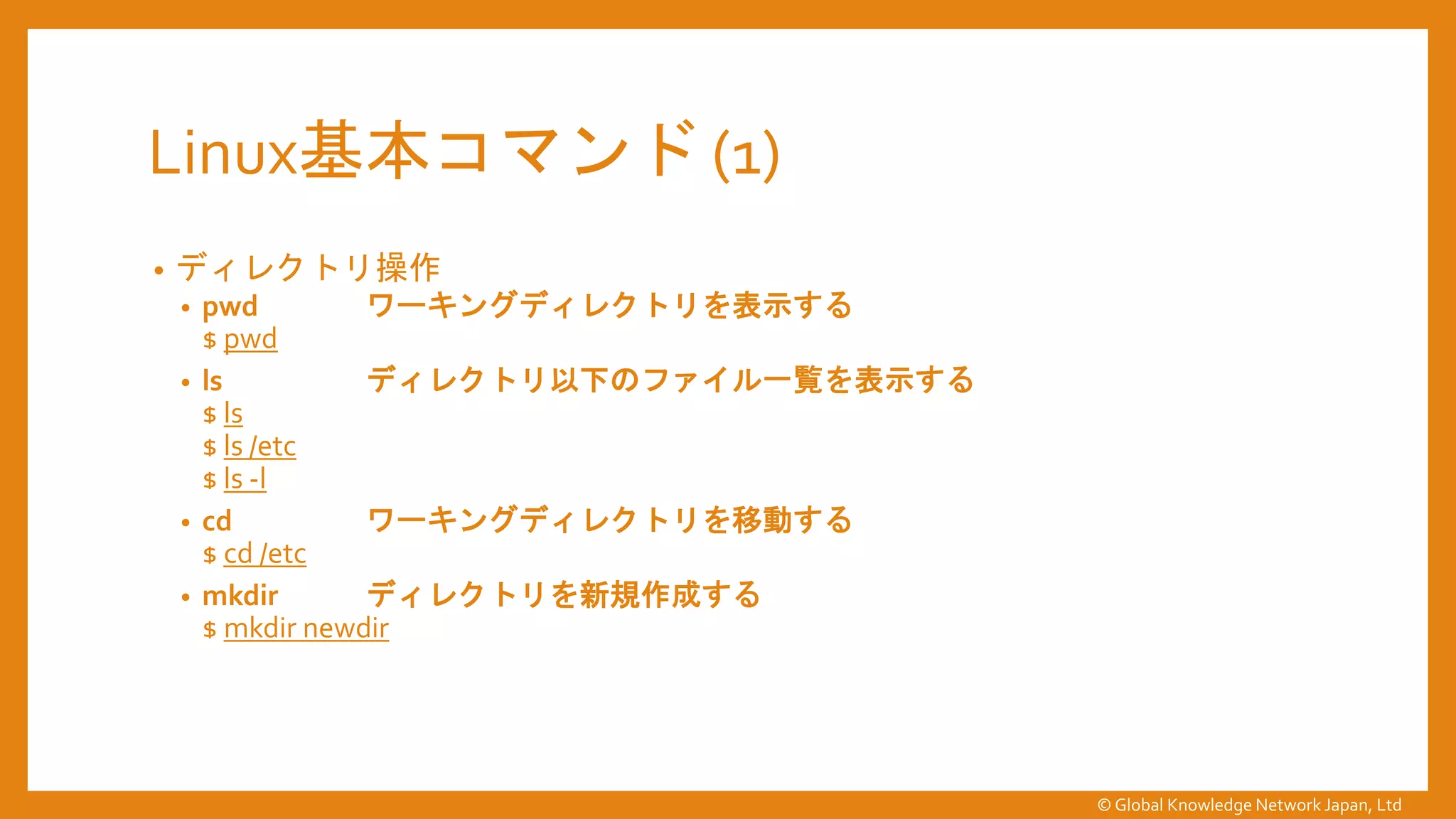 Linux基本コマンド (1)
• ディレクトリ操作
• pwd ワーキングディレクトリを表示する
$ pwd
• ls ディレクトリ以下のファイル一覧を表示する
$ ls
$ ls /etc
$ ls -l
• cd ワーキングディレクトリを移動する
$ cd /etc
• mkdir ディレクトリを新規作成する
$ mkdir newdir
© Global Knowledge Network Japan, Ltd
 