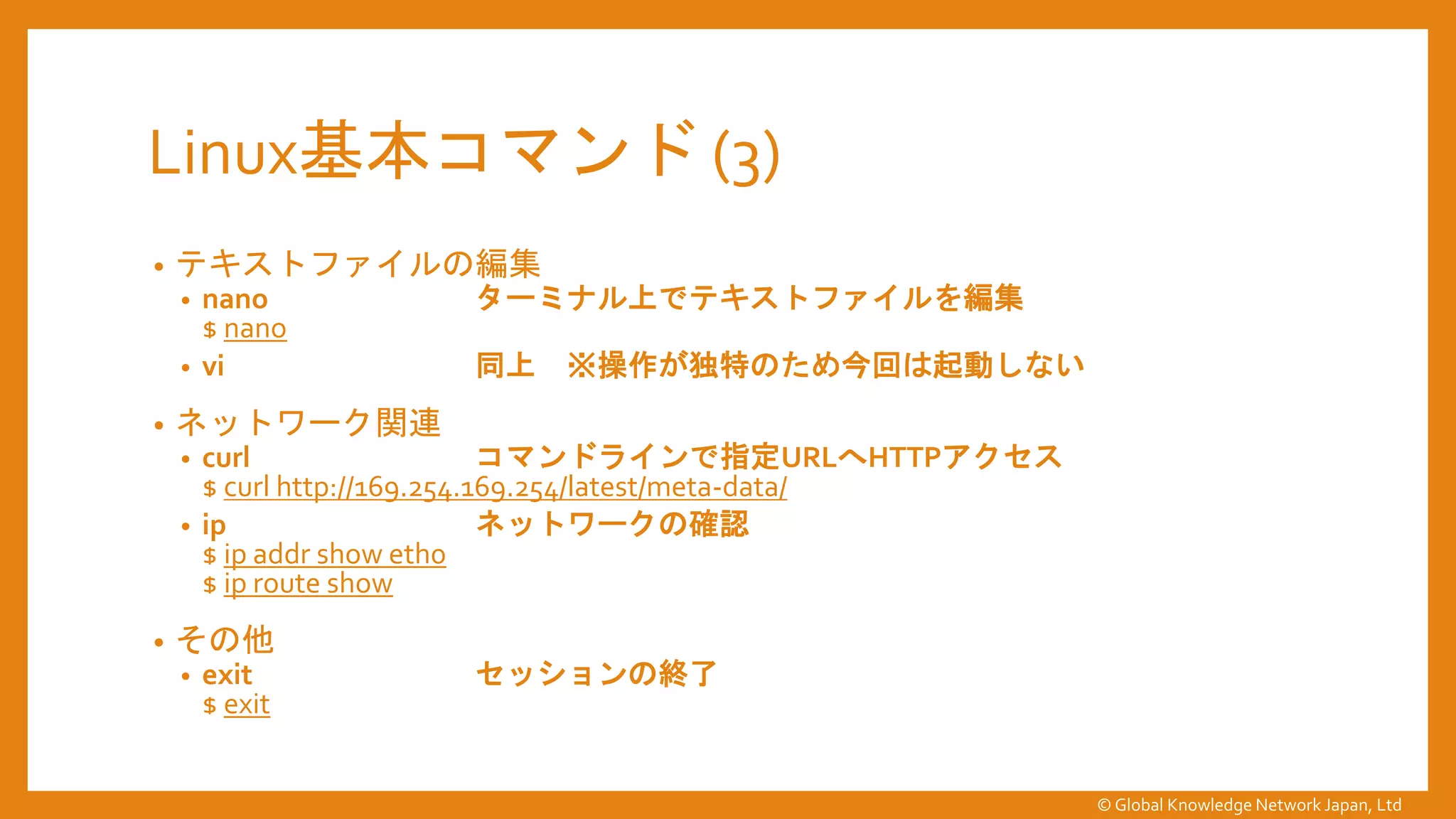 Linux基本コマンド (3)
• テキストファイルの編集
• nano ターミナル上でテキストファイルを編集
$ nano
• vi 同上 ※操作が独特のため今回は起動しない
• ネットワーク関連
• curl コマンドラインで指定URLへHTTPアクセス
$ curl http://169.254.169.254/latest/meta-data/
• ip ネットワークの確認
$ ip addr show eth0
$ ip route show
• その他
• exit セッションの終了
$ exit
© Global Knowledge Network Japan, Ltd
 