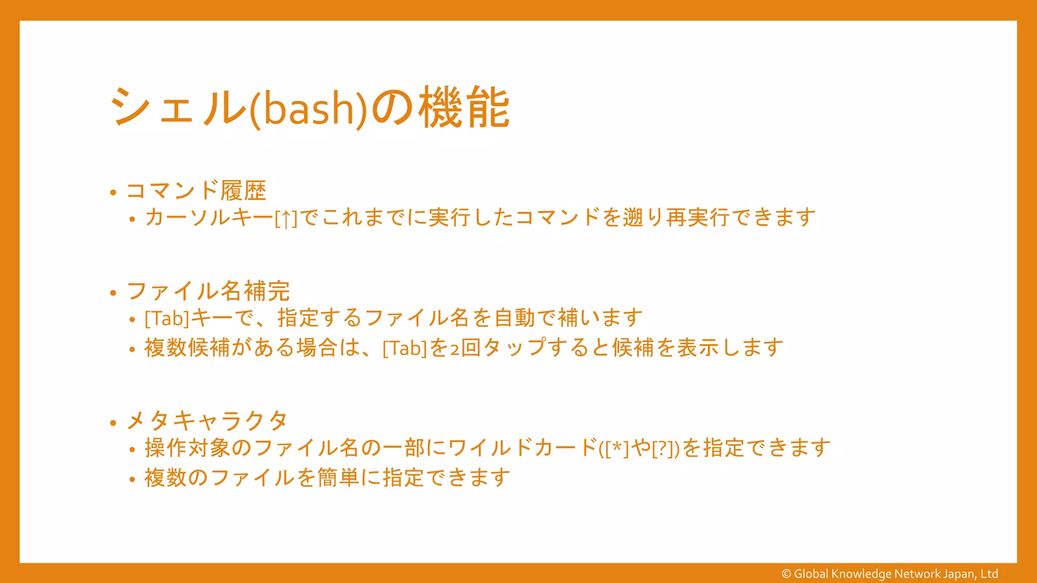 シェル(bash)の機能
• コマンド履歴
• カーソルキー[↑]でこれまでに実行したコマンドを遡り再実行できます
• ファイル名補完
• [Tab]キーで、指定するファイル名を自動で補います
• 複数候補がある場合は、[Tab]を2回タップすると候補を表示します
• メタキャラクタ
• 操作対象のファイル名の一部にワイルドカード([*]や[?])を指定できます
• 複数のファイルを簡単に指定できます
© Global Knowledge Network Japan, Ltd
 