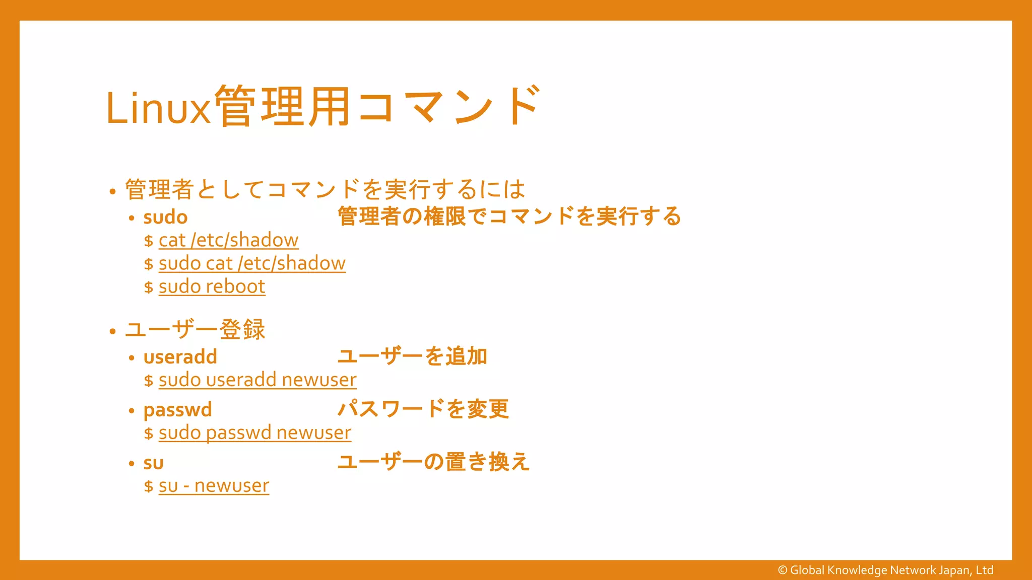 Linux管理用コマンド
• 管理者としてコマンドを実行するには
• sudo 管理者の権限でコマンドを実行する
$ cat /etc/shadow
$ sudo cat /etc/shadow
$ sudo reboot
• ユーザー登録
• useradd ユーザーを追加
$ sudo useradd newuser
• passwd パスワードを変更
$ sudo passwd newuser
• su ユーザーの置き換え
$ su - newuser
© Global Knowledge Network Japan, Ltd
 