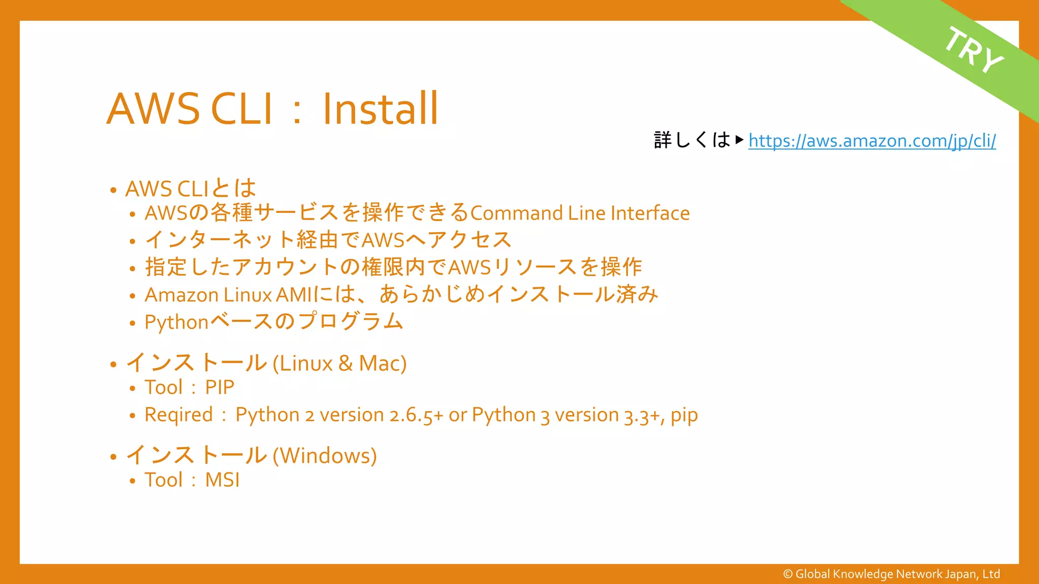 AWS CLI：Install
• AWS CLIとは
• AWSの各種サービスを操作できるCommand Line Interface
• インターネット経由でAWSへアクセス
• 指定したアカウントの権限内でAWSリソースを操作
• Amazon LinuxAMIには、あらかじめインストール済み
• Pythonベースのプログラム
• インストール (Linux & Mac)
• Tool：PIP
• Reqired：Python 2 version 2.6.5+ or Python 3 version 3.3+, pip
• インストール (Windows)
• Tool：MSI
詳しくは ▶ https://aws.amazon.com/jp/cli/
© Global Knowledge Network Japan, Ltd
 