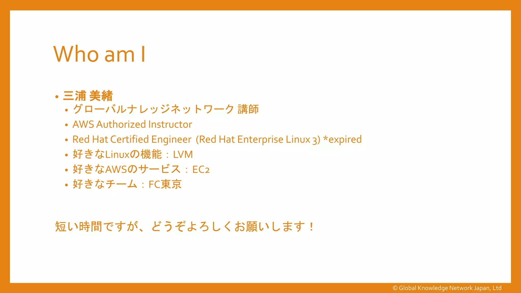 Who am I
• 三浦 美緒
• グローバルナレッジネットワーク 講師
• AWS Authorized Instructor
• Red Hat Certified Engineer (Red Hat Enterprise Linux 3) *expired
• 好きなLinuxの機能：LVM
• 好きなAWSのサービス：EC2
• 好きなチーム：FC東京
短い時間ですが、どうぞよろしくお願いします！
© Global Knowledge Network Japan, Ltd
 