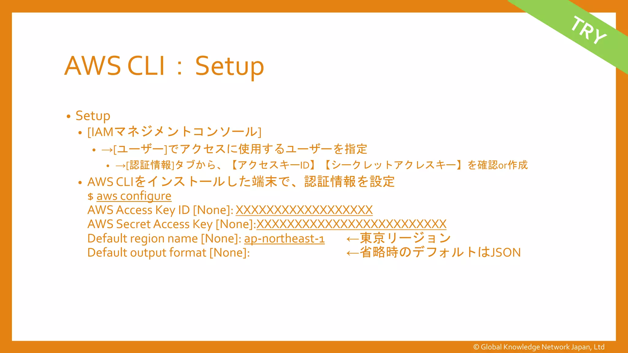 AWS CLI：Setup
• Setup
• [IAMマネジメントコンソール]
• →[ユーザー]でアクセスに使用するユーザーを指定
• →[認証情報]タブから、【アクセスキーID】【シークレットアクレスキー】を確認or作成
• AWS CLIをインストールした端末で、認証情報を設定
$ aws configure
AWS Access Key ID [None]:XXXXXXXXXXXXXXXXXX
AWS Secret Access Key [None]:XXXXXXXXXXXXXXXXXXXXXXXXX
Default region name [None]: ap-northeast-1 ←東京リージョン
Default output format [None]: ←省略時のデフォルトはJSON
© Global Knowledge Network Japan, Ltd
 