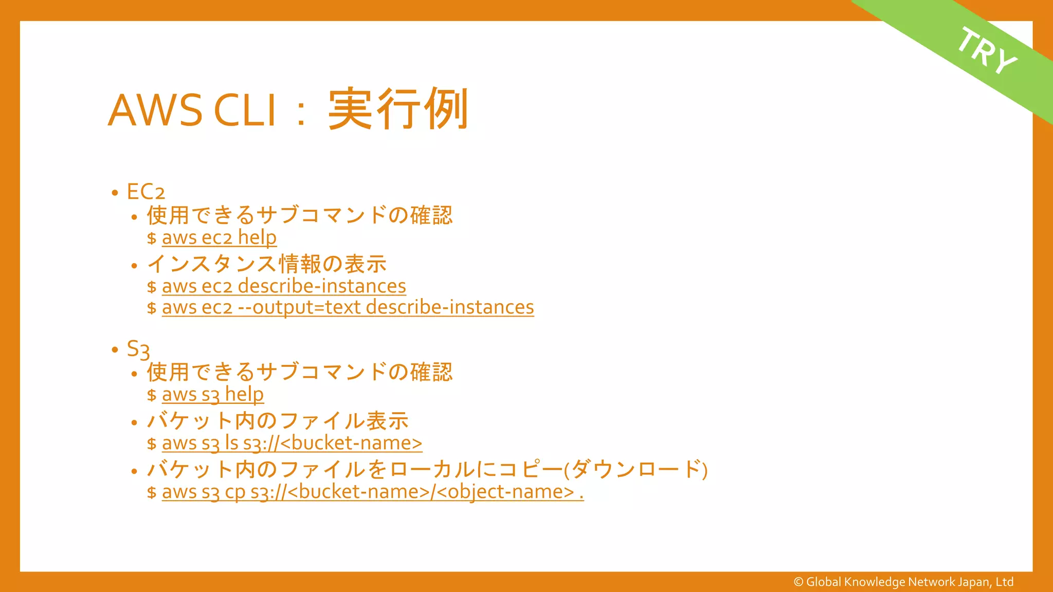 AWS CLI：実行例
• EC2
• 使用できるサブコマンドの確認
$ aws ec2 help
• インスタンス情報の表示
$ aws ec2 describe-instances
$ aws ec2 --output=text describe-instances
• S3
• 使用できるサブコマンドの確認
$ aws s3 help
• バケット内のファイル表示
$ aws s3 ls s3://<bucket-name>
• バケット内のファイルをローカルにコピー(ダウンロード)
$ aws s3 cp s3://<bucket-name>/<object-name> .
© Global Knowledge Network Japan, Ltd
 