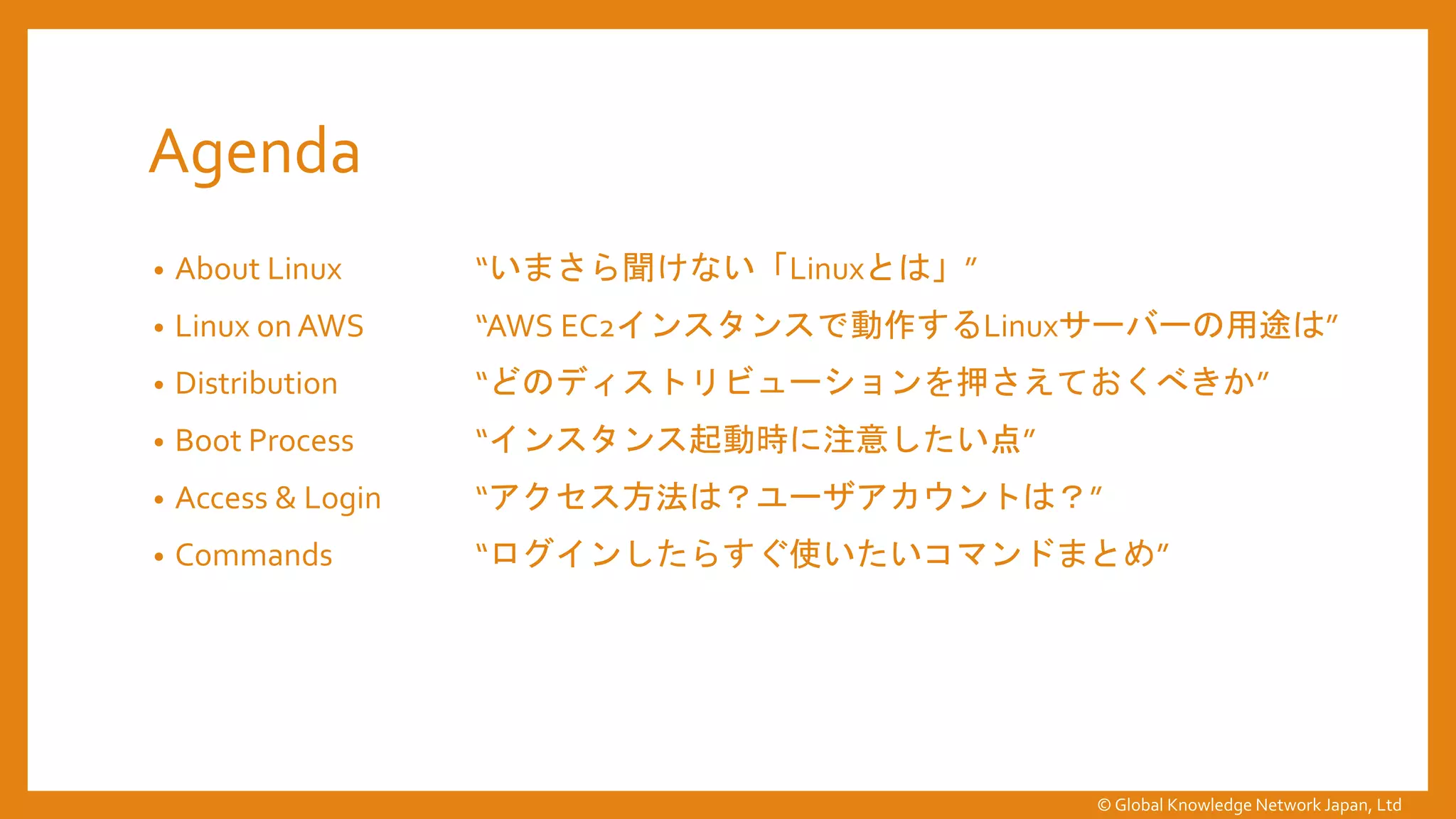 Agenda
• About Linux “いまさら聞けない「Linuxとは」”
• Linux on AWS “AWS EC2インスタンスで動作するLinuxサーバーの用途は”
• Distribution “どのディストリビューションを押さえておくべきか”
• Boot Process “インスタンス起動時に注意したい点”
• Access & Login “アクセス方法は？ユーザアカウントは？”
• Commands “ログインしたらすぐ使いたいコマンドまとめ”
© Global Knowledge Network Japan, Ltd
 