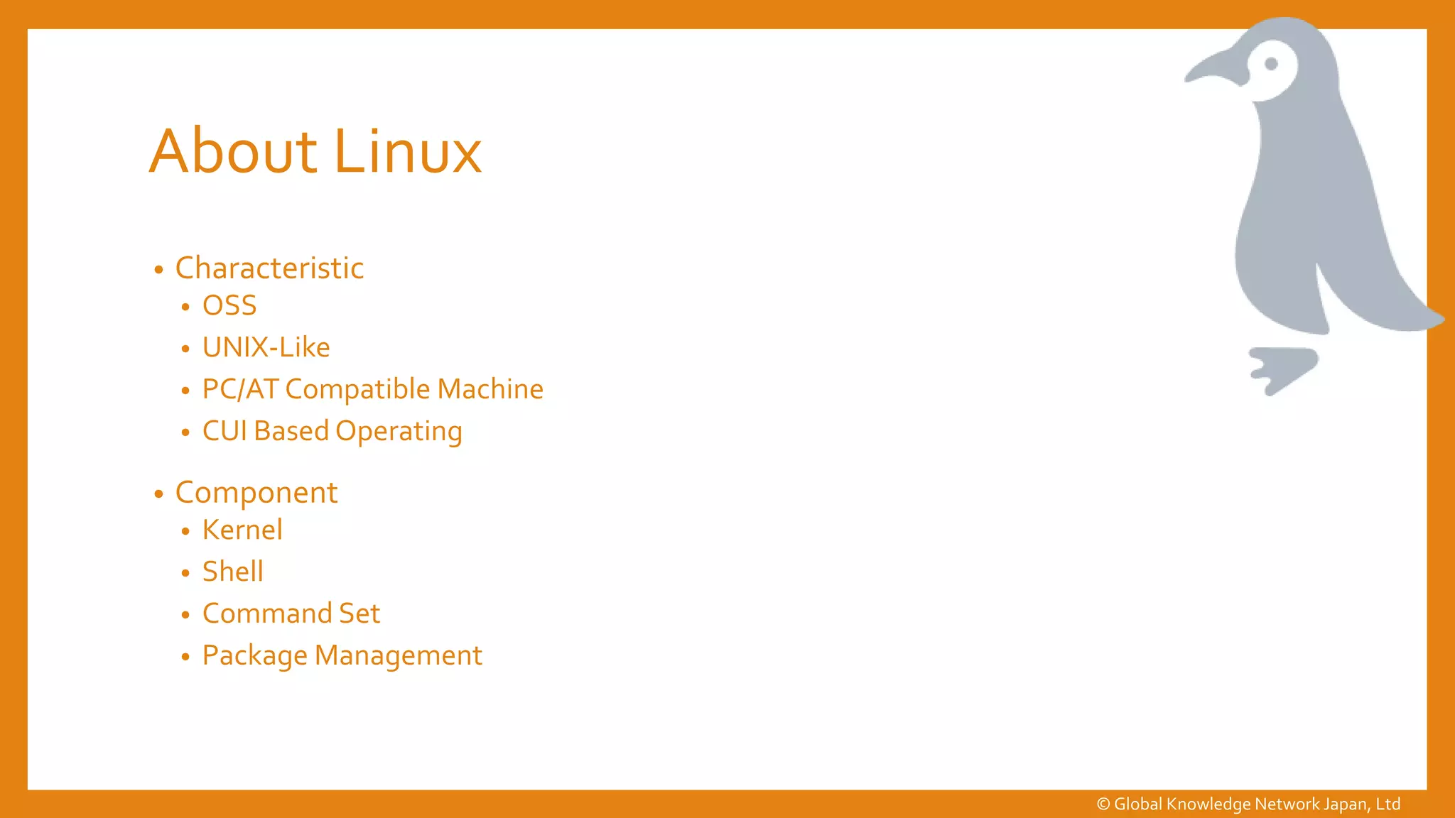 About Linux
• Characteristic
• OSS
• UNIX-Like
• PC/AT Compatible Machine
• CUI Based Operating
• Component
• Kernel
• Shell
• Command Set
• Package Management
© Global Knowledge Network Japan, Ltd
 