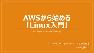 AWSから始める
「Linux入門」
Linux on AmazonWeb Services
グローバルナレッジネットワーク株式会社
2017年3月21日
 
