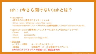 ssh：(今さら聞けない)sshとは？
&bull; Secure Shell
&bull; 暗号化された通信を行うリモートシェル
&bull; Linux&rarr;Linux / Windows&rarr;Linux / Mac&rarr;Linux
&bull; Windowsではクライアントプログラムを標準装備していない TeraTerm / Putty etc&hellip;
&bull; OpenSSH : Linuxで標準的にインストールされているsshのパッケージ
&bull; Server sshd
&bull; Client ssh / scp / sftp
&bull; Others ssh-keygen / ssh-copy-id etc&hellip;
&bull; 認証方法
&bull; パスワード認証 ユーザー名＋パスワード
&bull; 鍵認証 公開鍵(サーバー)＋秘密鍵(クライアント)
※AWS EC2インスタンスへの接続には、鍵認証を利用
&copy; Global Knowledge Network Japan, Ltd
 