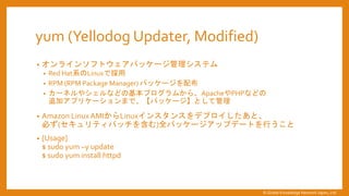 yum (Yellodog Updater, Modified)
&bull; オンラインソフトウェアパッケージ管理システム
&bull; Red Hat系のLinuxで採用
&bull; RPM (RPM Package Manager) パッケージを配布
&bull; カーネルやシェルなどの基本プログラムから、ApacheやPHPなどの
追加アプリケーションまで、【パッケージ】として管理
&bull; Amazon Linux AMIからLinuxインスタンスをデプロイしたあと、
必ず(セキュリティパッチを含む)全パッケージアップデートを行うこと
&bull; [Usage]
$ sudo yum &ndash;y update
$ sudo yum install httpd
&copy; Global Knowledge Network Japan, Ltd
 