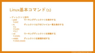 Linux基本コマンド (1)
&bull; ディレクトリ操作
&bull; pwd ワーキングディレクトリを表示する
$ pwd
&bull; ls ディレクトリ以下のファイル一覧を表示する
$ ls
$ ls /etc
$ ls -l
&bull; cd ワーキングディレクトリを移動する
$ cd /etc
&bull; mkdir ディレクトリを新規作成する
$ mkdir newdir
&copy; Global Knowledge Network Japan, Ltd
 