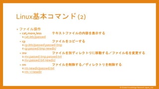 Linux基本コマンド (2)
&bull; ファイル操作
&bull; cat,more,less テキストファイルの内容を表示する
$ cat /etc/passwd
&bull; cp ファイルをコピーする
$ cp /etc/passwd passwd.tmp
$ cp passwd.tmp newdir/
&bull; mv ファイルを別ディレクトリに移動する／ファイル名を変更する
$ mv passwd.tmp passwd.txt
$ mv passwd.txt newdir/
&bull; rm ファイルを削除する／ディレクトリを削除する
$ rm newdir/passwd.txt
$ rm &ndash;r newdir
&copy; Global Knowledge Network Japan, Ltd
 