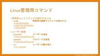 Linux管理用コマンド
&bull; 管理者としてコマンドを実行するには
&bull; sudo 管理者の権限でコマンドを実行する
$ cat /etc/shadow
$ sudo cat /etc/shadow
$ sudo reboot
&bull; ユーザー登録
&bull; useradd ユーザーを追加
$ sudo useradd newuser
&bull; passwd パスワードを変更
$ sudo passwd newuser
&bull; su ユーザーの置き換え
$ su - newuser
&copy; Global Knowledge Network Japan, Ltd
 