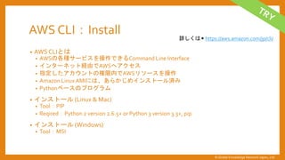 AWS CLI：Install
&bull; AWS CLIとは
&bull; AWSの各種サービスを操作できるCommand Line Interface
&bull; インターネット経由でAWSへアクセス
&bull; 指定したアカウントの権限内でAWSリソースを操作
&bull; Amazon LinuxAMIには、あらかじめインストール済み
&bull; Pythonベースのプログラム
&bull; インストール (Linux & Mac)
&bull; Tool：PIP
&bull; Reqired：Python 2 version 2.6.5+ or Python 3 version 3.3+, pip
&bull; インストール (Windows)
&bull; Tool：MSI
詳しくは ▶ https://aws.amazon.com/jp/cli/
&copy; Global Knowledge Network Japan, Ltd
 