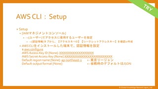 AWS CLI：Setup
&bull; Setup
&bull; [IAMマネジメントコンソール]
&bull; &rarr;[ユーザー]でアクセスに使用するユーザーを指定
&bull; &rarr;[認証情報]タブから、【アクセスキーID】【シークレットアクレスキー】を確認or作成
&bull; AWS CLIをインストールした端末で、認証情報を設定
$ aws configure
AWS Access Key ID [None]:XXXXXXXXXXXXXXXXXX
AWS Secret Access Key [None]:XXXXXXXXXXXXXXXXXXXXXXXXX
Default region name [None]: ap-northeast-1 &larr;東京リージョン
Default output format [None]: &larr;省略時のデフォルトはJSON
&copy; Global Knowledge Network Japan, Ltd
 