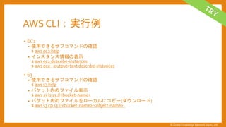 AWS CLI：実行例
&bull; EC2
&bull; 使用できるサブコマンドの確認
$ aws ec2 help
&bull; インスタンス情報の表示
$ aws ec2 describe-instances
$ aws ec2 --output=text describe-instances
&bull; S3
&bull; 使用できるサブコマンドの確認
$ aws s3 help
&bull; バケット内のファイル表示
$ aws s3 ls s3://<bucket-name>
&bull; バケット内のファイルをローカルにコピー(ダウンロード)
$ aws s3 cp s3://<bucket-name>/<object-name> .
&copy; Global Knowledge Network Japan, Ltd
 