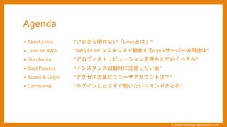 Agenda
&bull; About Linux &ldquo;いまさら聞けない「Linuxとは」&rdquo;
&bull; Linux on AWS &ldquo;AWS EC2インスタンスで動作するLinuxサーバーの用途は&rdquo;
&bull; Distribution &ldquo;どのディストリビューションを押さえておくべきか&rdquo;
&bull; Boot Process &ldquo;インスタンス起動時に注意したい点&rdquo;
&bull; Access & Login &ldquo;アクセス方法は？ユーザアカウントは？&rdquo;
&bull; Commands &ldquo;ログインしたらすぐ使いたいコマンドまとめ&rdquo;
&copy; Global Knowledge Network Japan, Ltd
 