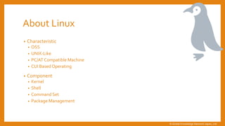 About Linux
&bull; Characteristic
&bull; OSS
&bull; UNIX-Like
&bull; PC/AT Compatible Machine
&bull; CUI Based Operating
&bull; Component
&bull; Kernel
&bull; Shell
&bull; Command Set
&bull; Package Management
&copy; Global Knowledge Network Japan, Ltd
 