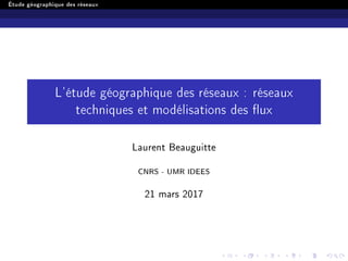 Étude géographique des réseaux
L'étude géographique des réseaux : réseaux
techniques et modélisations des ux
Laurent Beauguitte
CNRS - UMR IDEES
21 mars 2017
 