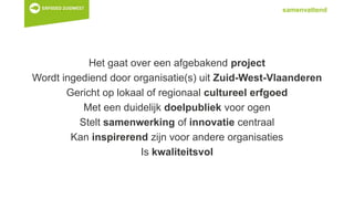 samenvattend
Het gaat over een afgebakend project
Wordt ingediend door organisatie(s) uit Zuid-West-Vlaanderen
Gericht op lokaal of regionaal cultureel erfgoed
Met een duidelijk doelpubliek voor ogen
Stelt samenwerking of innovatie centraal
Kan inspirerend zijn voor andere organisaties
Is kwaliteitsvol
 