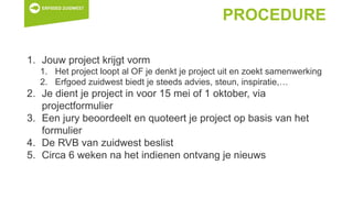 PROCEDURE
1. Jouw project krijgt vorm
1. Het project loopt al OF je denkt je project uit en zoekt samenwerking
2. Erfgoed zuidwest biedt je steeds advies, steun, inspiratie,…
2. Je dient je project in voor 15 mei of 1 oktober, via
projectformulier
3. Een jury beoordeelt en quoteert je project op basis van het
formulier
4. De RVB van zuidwest beslist
5. Circa 6 weken na het indienen ontvang je nieuws
 