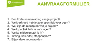 AANVRAAGFORMULIER
1. Een korte samenvatting van je project?
2. Welk erfgoed heb je zeer specifiek voor ogen?
3. Wat zijn de resultaten van je project?
4. Welk publiek heb je voor ogen?
5. Welke middelen zet je in?
6. Timing, kalender, stappenplan?
7. Bijzondere voorwaarden
 