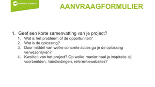 AANVRAAGFORMULIER
1. Geef een korte samenvatting van je project?
1. Wat is het probleem of de opportuniteit?
2. Wat is de oplossing?
3. Door middel van welke concrete acties ga je de oplossing
verwezenlijken?
4. Kwaliteit van het project? Op welke manier haal je inspiratie bij
voorbeelden, handleidingen, referentiewebsites?
 