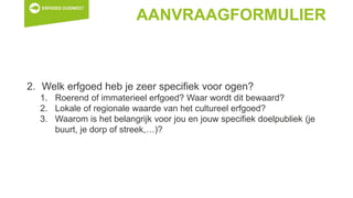 AANVRAAGFORMULIER
2. Welk erfgoed heb je zeer specifiek voor ogen?
1. Roerend of immaterieel erfgoed? Waar wordt dit bewaard?
2. Lokale of regionale waarde van het cultureel erfgoed?
3. Waarom is het belangrijk voor jou en jouw specifiek doelpubliek (je
buurt, je dorp of streek,…)?
 