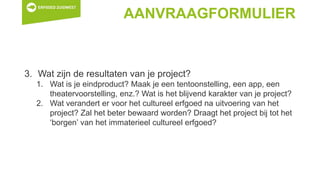 AANVRAAGFORMULIER
3. Wat zijn de resultaten van je project?
1. Wat is je eindproduct? Maak je een tentoonstelling, een app, een
theatervoorstelling, enz.? Wat is het blijvend karakter van je project?
2. Wat verandert er voor het cultureel erfgoed na uitvoering van het
project? Zal het beter bewaard worden? Draagt het project bij tot het
‘borgen’ van het immaterieel cultureel erfgoed?
 