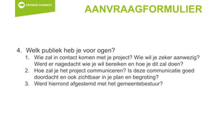 AANVRAAGFORMULIER
4. Welk publiek heb je voor ogen?
1. Wie zal in contact komen met je project? Wie wil je zeker aanwezig?
Werd er nagedacht wie je wil bereiken en hoe je dit zal doen?
2. Hoe zal je het project communiceren? Is deze communicatie goed
doordacht en ook zichtbaar in je plan en begroting?
3. Werd hierrond afgestemd met het gemeentebestuur?
 