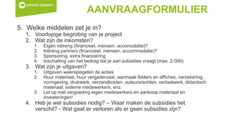 AANVRAAGFORMULIER
5. Welke middelen zet je in?
1. Voorlopige begroting van je project
2. Wat zijn de inkomsten?
1. Eigen inbreng (financieel, mensen, accomodatie)?
2. Inbreng partners (financieel, mensen, accommodatie)?
3. Sponsoring, extra financiering
4. Inschatting van het bedrag dat je aan subsidies vraagt (max. 2.000)
3. Wat zijn je uitgaven?
1. Uitgaven weerspiegelen de acties
2. Huur materiaal, huur vergaderzaal, aanmaak folders en affiches, verzekering,
vormgeving, drukwerk, verzendkosten, auteursrechten, vertaalwerk, didactisch
materiaal, externe medewerkers, enz.
3. Let op met vergoeding eigen medewerkers en aankoop materiaal en
investeringen!
4. Heb je wel subsidies nodig? – Waar maken de subsidies het
verschil? - Wat gaat er verloren als er geen subsidies zijn?
 