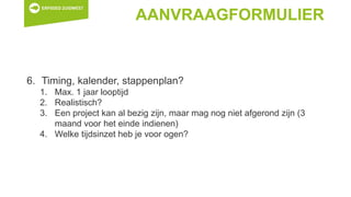 AANVRAAGFORMULIER
6. Timing, kalender, stappenplan?
1. Max. 1 jaar looptijd
2. Realistisch?
3. Een project kan al bezig zijn, maar mag nog niet afgerond zijn (3
maand voor het einde indienen)
4. Welke tijdsinzet heb je voor ogen?
 