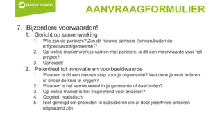AANVRAAGFORMULIER
7. Bijzondere voorwaarden!
1. Gericht op samenwerking
1. Wie zijn de partners? Zijn dit nieuwe partners (binnen/buiten de
erfgoedsector/gemeente)?
2. Op welke manier werk je samen met partners, is dit een meerwaarde voor het
project?
3. Concreet!
2. Potentieel tot innovatie en voorbeeldwaarde
1. Waarom is dit een nieuwe stap voor je organisatie? Wat denk je eruit te leren
of onder de knie te krijgen?
2. Waarom is het vernieuwend in je gemeente of daarbuiten?
3. Op welke manier is het inspirerend voor anderen?
4. Opgelet: realistisch!
5. Niet geneigd om projecten te subsidiëren die al door jezelf/vele anderen
uitgevoerd zijn
 