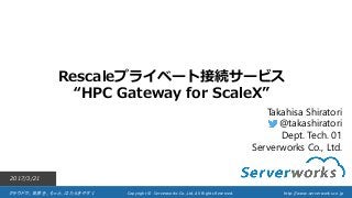 クラウドで、世界を、もっと、はたらきやすく Copyright © Serverworks Co.,Ltd. All Rights Reserved. http://www.serverworks.co.jp
Rescaleプライベート接続サービス
“HPC Gateway for ScaleX”
2017/3/21
Takahisa Shiratori
@takashiratori
Dept. Tech. 01
Serverworks Co., Ltd.
 