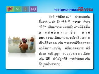 ความหมายของพิธีกรรม
คาว่า “พิธีกรรม” ประกอบกัน
ขึ้นจาก ๒ คา คือ “พิธี กับ กรรม” คาว่า
“พิธี” เป็นคานาม หมายถึง งานที่จัดขึ้น
ต า ม ลั ท ธิ ค ว า ม เ ชื่ อ ต า ม
ขนบธรรมเนียมความขลังหรือความ
เป็นสิริมงคล เช่น พระราชพิธีจรดพระ
นังคัลแรกนาขวัญ พิธีมงคลสมรส พิธี
ประสาทปริญญา แบบอย่างธรรมเนียม
เช่น พิธี ทาให้ถูกพิธี การกาหนด เช่น
ก็อยู่จนสิ้นชนมายุ
 