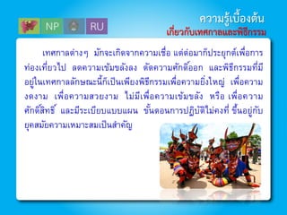 เทศกาลต่างๆ มักจะเกิดจากความเชื่อ แต่ต่อมาก็ประยุกต์เพื่อการ
ท่องเที่ยวไป ลดความเข้มขลังลง ตัดความศักดิ์ออก และพิธีกรรมที่มี
อยู่ในเทศกาลลักษณะนี้ก็เป็นเพียงพิธีกรรมเพื่อความยิ่งใหญ่ เพื่อความ
งดงาม เพื่อความสวยงาม ไม่มีเพื่อความเข้มขลัง หรือ เพื่อความ
ศักดิ์สิทธิ์ และมีระเบียบแบบแผน ขั้นตอนการปฏิบัติไม่คงที่ ขึ้นอยู่กับ
ยุคสมัยความเหมาะสมเป็นสาคัญ
ความรู้เบื้องต้น
เกี่ยวกับเทศกาลและพิธีกรรม
 