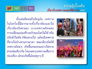 ตั้งแต่อดีตจนถึงปัจจุบัน เทศกาล
ในโลกใบนี้มีมากมายทั้งเกี่ยวข้องและไม่
เกี่ยวข้องกับศาสนา บางเทศกาลก็ทนต่อ
การเปลี่ยนแปลงที่รวดเร็วของโลกไม่ได้ หรือ
ปรับตัวไม่ทัน ก็ต้องตายไป แม้จะมีเทศกาล
ที่ตายไปบ้างตามกาลเวลา ขณะเดียวกันก็มี
เทศกาลใหม่ๆ เกิดขึ้นทดแทนอย่างไม่ขาด
สายเช่นเดียวกัน โดยเฉพาะเทศกาลเพื่อการ
ท่องเที่ยว มักจะเกิดขึ้นใหม่ทุกๆ ปี
ความรู้เบื้องต้น
เกี่ยวกับเทศกาลและพิธีกรรม (ต่อ)
 