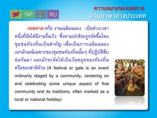 ความหมายของเทศกาล
ตามภาษาต่างประเทศ
เทศกาล หรือ งานเฉลิมฉลอง เป็นช่วงเวลา
หนึ่งที่จัดให้มีงานรื่นเริง ซึ่งตามปกติจะถูกจัดขึ้นโดย
ชุมชนท้องถิ่นเป็นสาคัญ เพื่อเป็นการเฉลิมฉลอง
เอกลักษณ์เฉพาะของชุมชนท้องถิ่นนั้นๆ ที่ปฏิบัติสืบ
ต่อกันมา และมักจะจัดให้เป็นวันหยุดของท้องถิ่น
หรือของชาติด้วย (A festival or gala is an event
ordinarily staged by a community, centering on
and celebrating some unique aspect of that
community and its traditions, often marked as a
local or national holiday)
 