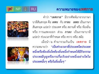 ความหมายของเทศกาล
คำว่ำ “เทศกาล” มีรำกศัพท์มำจำกภำษำ
บำลีสันสกฤต คือ เทศะ กับ กาละ เทศะ เป็นภำษำ
สันสกฤต แปลว่ำ ประเทศ หรือ สถำนที่ หรือ ท้องถิ่น
หรือ กำรแสดงออก ส่วน กาละ เป็นภำษำบำลี
แปลว่ำ ช่วงเวลำที่กำหนด หรือ ครำว หรือ สมัย
เมื่อนำ ๒ คำมำรวมกันเป็น เทศกาล มี
ควำมหมำยว่ำ “เป็นช่วงเวลาที่ประเทศใดประเทศ
หนึ่งหรือท้องถิ่นใดท้องถิ่นหนึ่งกาหนดให้มีกิจกรรม
ประเพณีบุญหรืองานรื่นเริงอย่างหนึ่งอย่างใดใน
ประเทศนั้นๆ หรือในถิ่นนั้นๆ”
 