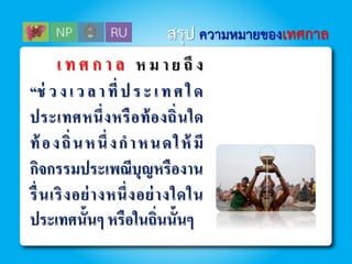 เ ท ศ ก า ล ห ม า ย ถึ ง
“ช่ วงเวลาที่ประเทศใด
ประเทศหนึ่งหรือท้องถิ่นใด
ท้องถิ่นหนึ่งกาหนดให้ มี
กิจกรรมประเพณีบุญหรืองาน
รื่นเริงอย่างหนึ่งอย่างใดใน
ประเทศนั้นๆ หรือในถิ่นนั้นๆ
สรุป ความหมายของเทศกาล
 