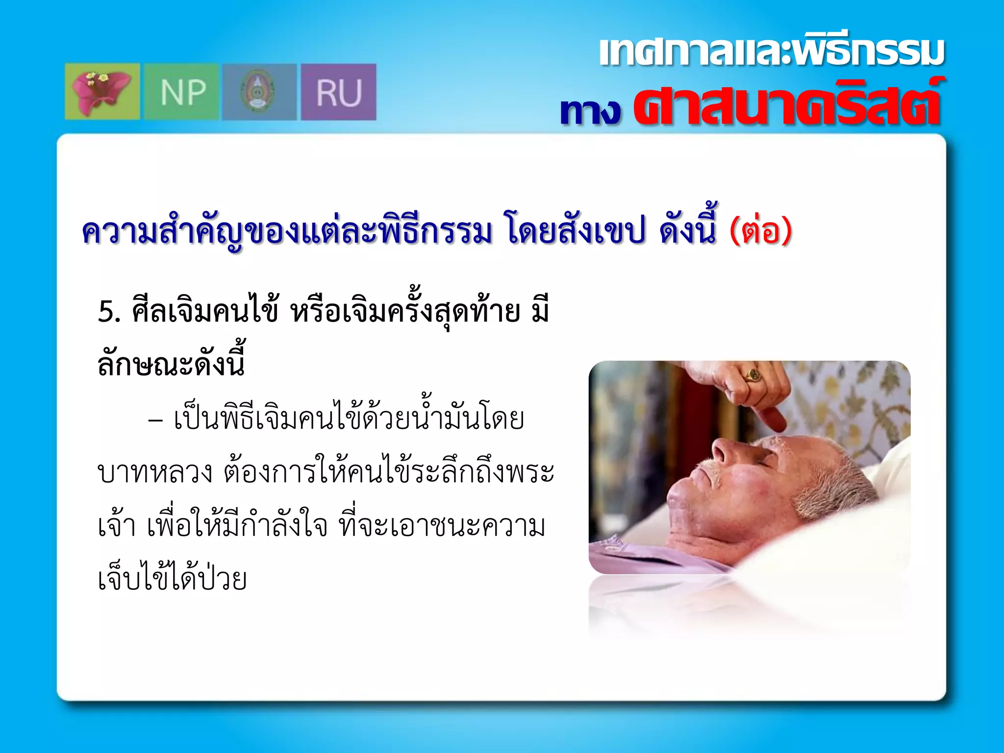 ควำมสำคัญของแต่ละพิธีกรรม โดยสังเขป ดังนี้ (ต่อ)
5. ศีลเจิมคนไข้ หรือเจิมครั้งสุดท้ำย มี
ลักษณะดังนี้
– เป็นพิธีเจิมคนไข้ด้วยน้ำมันโดย
บำทหลวง ต้องกำรให้คนไข้ระลึกถึงพระ
เจ้ำ เพื่อให้มีก้ำลังใจ ที่จะเอำชนะควำม
เจ็บไข้ได้ป่วย
ทาง ศาสนาคริสต์
เทศกาลและพิธีกรรม
 
