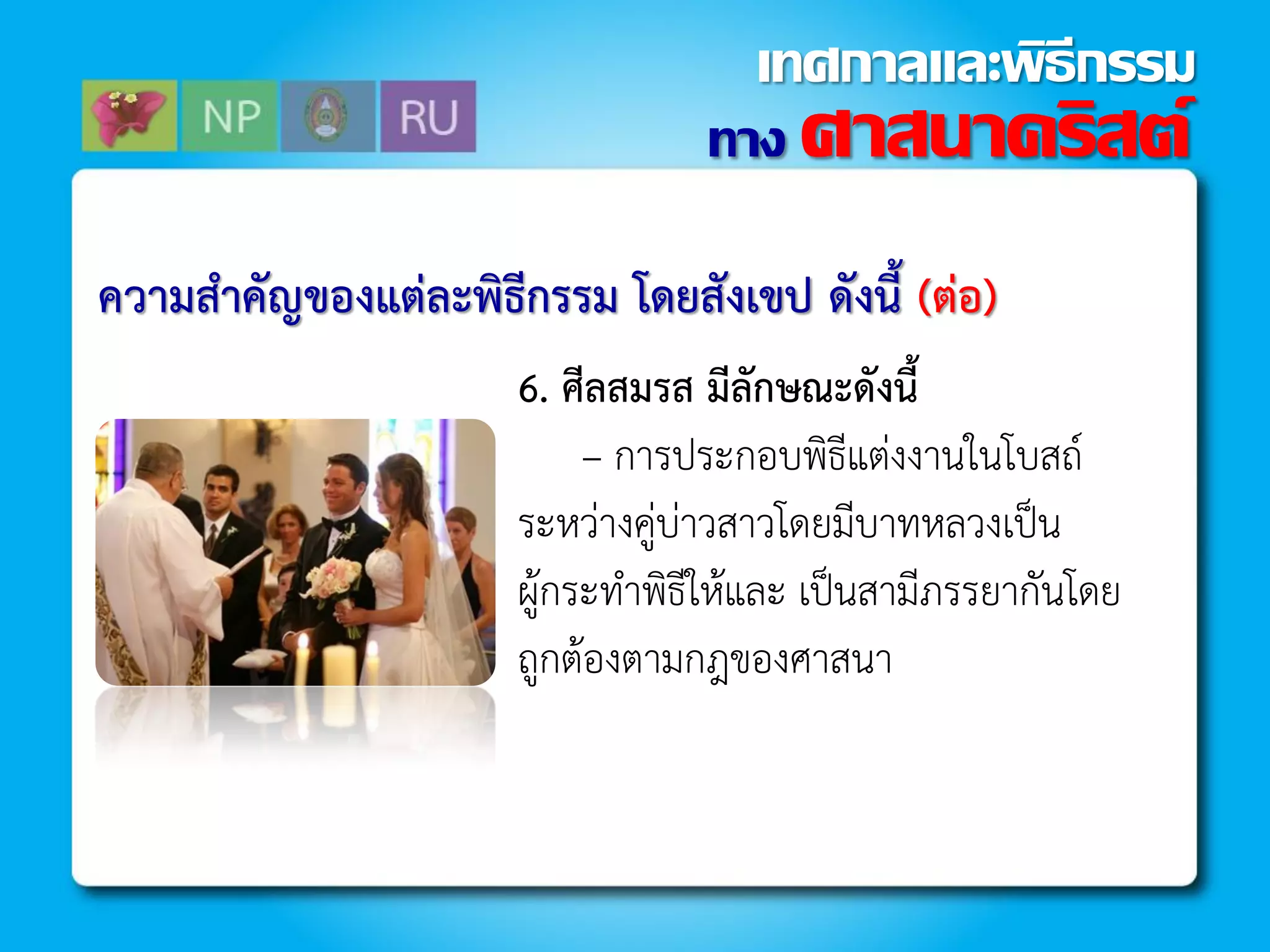 ควำมสำคัญของแต่ละพิธีกรรม โดยสังเขป ดังนี้ (ต่อ)
6. ศีลสมรส มีลักษณะดังนี้
– กำรประกอบพิธีแต่งงำนในโบสถ์
ระหว่ำงคู่บ่ำวสำวโดยมีบำทหลวงเป็น
ผู้กระท้ำพิธีให้และ เป็นสำมีภรรยำกันโดย
ถูกต้องตำมกฎของศำสนำ
ทาง ศาสนาคริสต์
เทศกาลและพิธีกรรม
 