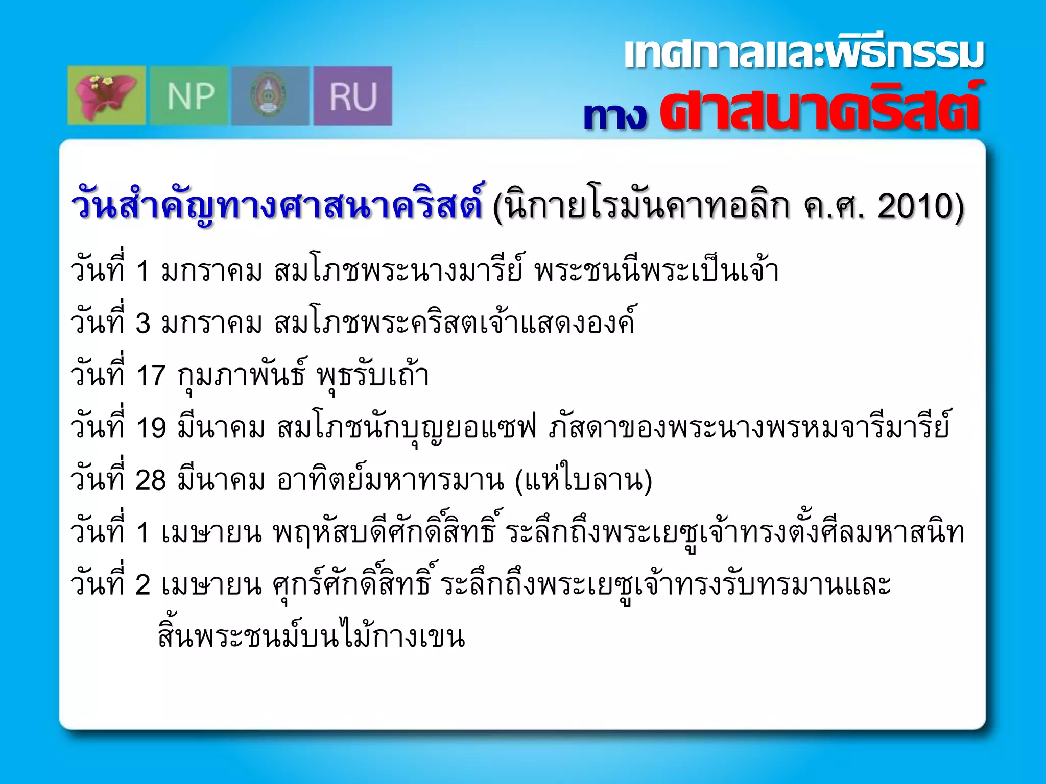 วันสาคัญทางศาสนาคริสต์ (นิกายโรมันคาทอลิก ค.ศ. 2010)
วันที่ 1 มกราคม สมโภชพระนางมารีย์ พระชนนีพระเป็นเจ้า
วันที่ 3 มกราคม สมโภชพระคริสตเจ้าแสดงองค์
วันที่ 17 กุมภาพันธ์ พุธรับเถ้า
วันที่ 19 มีนาคม สมโภชนักบุญยอแซฟ ภัสดาของพระนางพรหมจารีมารีย์
วันที่ 28 มีนาคม อาทิตย์มหาทรมาน (แห่ใบลาน)
วันที่ 1 เมษายน พฤหัสบดีศักดิ์สิทธิ์ระลึกถึงพระเยซูเจ้าทรงตั้งศีลมหาสนิท
วันที่ 2 เมษายน ศุกร์ศักดิ์สิทธิ์ระลึกถึงพระเยซูเจ้าทรงรับทรมานและ
สิ้นพระชนม์บนไม้กางเขน
ทาง ศาสนาคริสต์
เทศกาลและพิธีกรรม
 