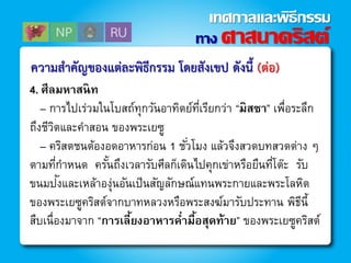 ควำมสำคัญของแต่ละพิธีกรรม โดยสังเขป ดังนี้ (ต่อ)
4. ศีลมหาสนิท
– การไปเร่วมในโบสถ์ทุกวันอาทิตย์ที่เรียกว่า “มิสซา” เพื่อระลึก
ถึงชีวิตและคาสอน ของพระเยซู
– คริสตชนต้องอดอาหารก่อน 1 ชั่วโมง แล้วจึงสวดบทสวดต่าง ๆ
ตามที่กาหนด ครั้นถึงเวลารับศีลก็เดินไปคุกเข่าหรือยืนที่โต๊ะ รับ
ขนมปังและเหล้าองุ่นอันเป็นสัญลักษณ์แทนพระกายและพระโลหิต
ของพระเยซูคริสต์จากบาทหลวงหรือพระสงฆ์มารับประทาน พิธีนี้
สืบเนื่องมาจาก “การเลี้ยงอาหารค่ามื้อสุดท้าย” ของพระเยซูคริสต์
ทาง ศาสนาคริสต์
เทศกาลและพิธีกรรม
 