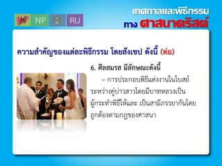 ควำมสำคัญของแต่ละพิธีกรรม โดยสังเขป ดังนี้ (ต่อ)
6. ศีลสมรส มีลักษณะดังนี้
– กำรประกอบพิธีแต่งงำนในโบสถ์
ระหว่ำงคู่บ่ำวสำวโดยมีบำทหลวงเป็น
ผู้กระท้ำพิธีให้และ เป็นสำมีภรรยำกันโดย
ถูกต้องตำมกฎของศำสนำ
ทาง ศาสนาคริสต์
เทศกาลและพิธีกรรม
 