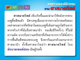 ศาสนาคริสต์ เพิ่งเกิดขึ้นและนามาใช้หลังจากพระ
เยซูสิ้นชีพแล้ว มีสาเหตุเนื่องมาจากความโกรธแค้นของ
เหล่าพระสาวกที่ศรัทธาในพระเยซูที่เห็นท่านถูกใส่ร้ายจาก
พวกหัวเก่าที่นับถือศาสนายิว จนเสียชีวิตทั้งๆ ที่ไม่มี
ความผิด บวกกับความศรัทธาที่เกิดมาจากการได้ฟังข่าว
การฟื้นคืนชีพของพระเยซู จึงพากันแยกตัวออกมาจาก
ศาสนายิว ตั้งชื่อศาสนาใหม่ว่า ศาสนาคริสต์ โดย
นักบวชเซนต์ปอล เป็นผู้ก่อตั้ง
ทาง ศาสนาคริสต์
เทศกาลและพิธีกรรม
 
