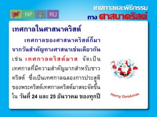 เทศกาลในศาสนาคริสต์
เทศกาลของศาสนาคริสต์ก็มา
จากวันสาคัญทางศาสนาเช่นเดียวกัน
เช่น เทศกาลคริสต์มาส จัดเป็น
เทศกาลที่มีความสาคัญมากสาหรับชาว
คริสต์ ซึ่งเป็นเทศกาลฉลองการประสูติ
ของพระคริสต์เทศกาลคริสต์มาสจะจัดขึ้น
ใน วันที่ 24 และ 25 ธันวาคม ของทุกปี
ทาง ศาสนาคริสต์
เทศกาลและพิธีกรรม
 