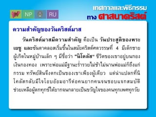 วันคริสต์มาสมีความสาคัญ คือเป็น วันประสูติของพระ
เยซู และซันตาคลอสเริ่มขึ้นในสมัยคริสต์ศตวรรษที่ 4 มีเด็กชาย
ผู้เกิดในหมู่บ้านเล็ก ๆ มีชื่อว่า "นิโคลัส“ ชีวิตของเขาอยู่บนกอง
เงินกองทอง เพราะพ่อแม่มีฐานะร่ารวยไม่ช้าไม่นานพ่อแม่ก็ถึงแก่
กรรม ทรัพย์สินจึงตกเป็นของเขาเพียงผู้เดียว แต่น่าแปลกที่นิ
โคลัสกลับมีใจโอบอ้อมอารีต่อคนยากคนจนชอบแจกสมบัติ
ช่วยเหลือผู้ตกทุกข์ได้ยากจนกลายเป็นขวัญใจของคนทุกเพศทุกวัย
ความสาคัญของวันคริสต์มาส
ทาง ศาสนาคริสต์
เทศกาลและพิธีกรรม
 