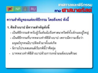 1. ศีลล้างบาป มีความสาคัญดังนี้
- เป็นพิธีกรรมสาหรับผู้เริ่มต้นนับถีอศาสนาคริสต์ทั้งเด็กและผู้ใหญ่
- เป็นพิธีกรรมที่บาทหลวงทาพิธีล้างบาป เพราะมีความเชื่อว่า
มนุษย์ทุกคนมีบาปติดตัวมาตั้งแต่เกิด
- นิกายโปรเตสแตนส์เรียกพินี้ว่าศีลจุ่ม
- บาทหลวงทาพิธีล้างบาปด้วยการเทน้ามนต์ลงบนศีรษะ
ควำมสำคัญของแต่ละพิธีกรรม โดยสังเขป ดังนี้
ทาง ศาสนาคริสต์
เทศกาลและพิธีกรรม
 