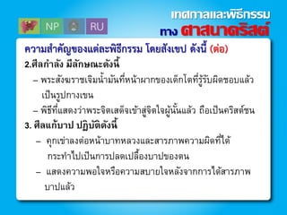ควำมสำคัญของแต่ละพิธีกรรม โดยสังเขป ดังนี้ (ต่อ)
2.ศีลกาลัง มีลักษณะดังนี้
– พระสังฆราชเจิมน้ามันที่หน้าผากของเด็กโตที่รู้รับผิดชอบแล้ว
เป็นรูปกางเขน
– พิธีที่แสดงว่าพระจิตเสด็จเข้าสู่จิตใจผู้นั้นแล้ว ถือเป็นคริสต์ชน
3. ศีลแก้บาป ปฏิบัติดังนี้
– คุกเข่าลงต่อหน้าบาทหลวงและสารภาพความผิดที่ได้
กระทาไปเป็นการปลดเปลื้องบาปของตน
– แสดงความพอใจหรือความสบายใจหลังจากการได้สารภาพ
บาปแล้ว
ทาง ศาสนาคริสต์
เทศกาลและพิธีกรรม
 